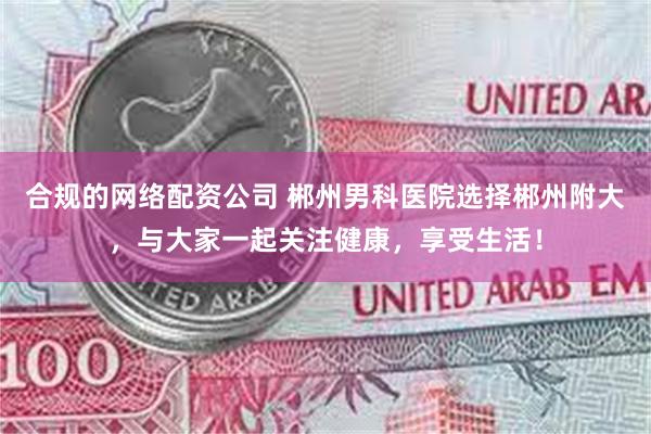 合规的网络配资公司 郴州男科医院选择郴州附大，与大家一起关注健康，享受生活！
