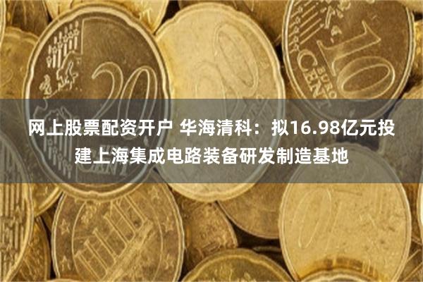 网上股票配资开户 华海清科:拟16.98亿元投建上海集成电路装备研发制造基地