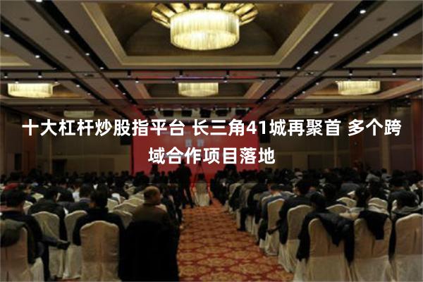 十大杠杆炒股指平台 长三角41城再聚首 多个跨域合作项目落地