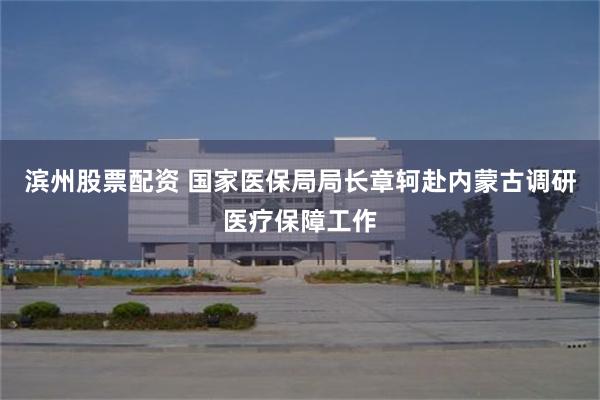 滨州股票配资 国家医保局局长章轲赴内蒙古调研医疗保障工作