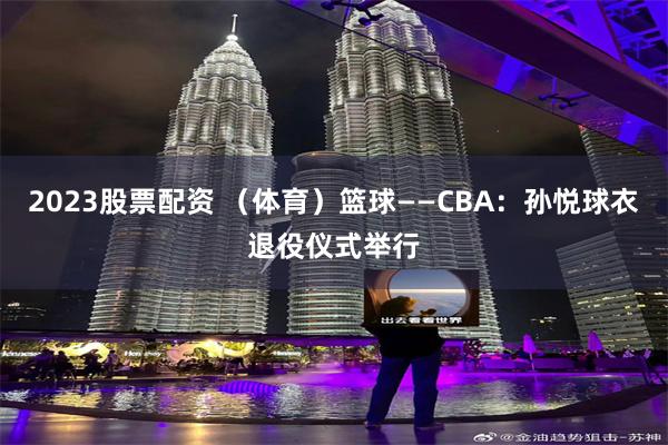 2023股票配资 （体育）篮球——CBA：孙悦球衣退役仪式举行