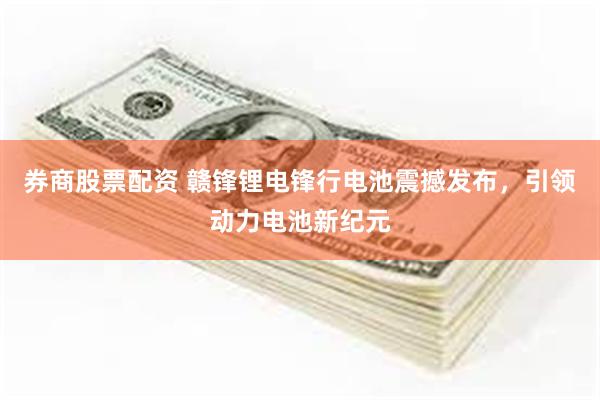 券商股票配资 赣锋锂电锋行电池震撼发布，引领动力电池新纪元