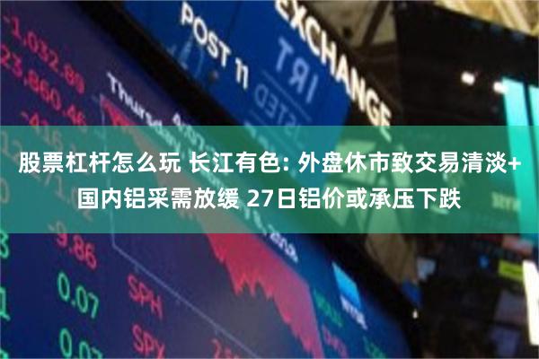 股票杠杆怎么玩 长江有色: 外盘休市致交易清淡+国内铝采需放缓 27日铝价或承压下跌