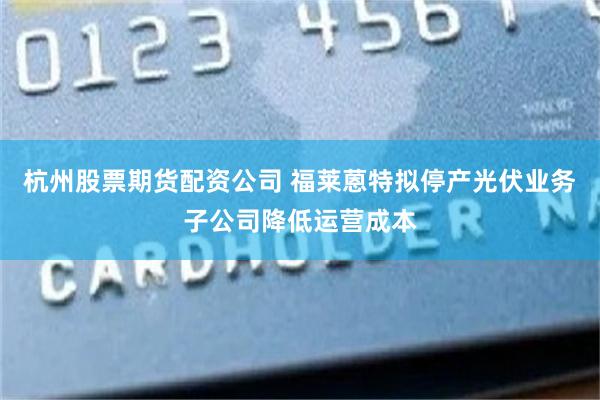 杭州股票期货配资公司 福莱蒽特拟停产光伏业务子公司降低运营成本