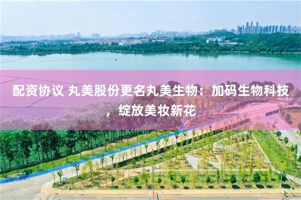 配资协议 丸美股份更名丸美生物：加码生物科技，绽放美妆新花