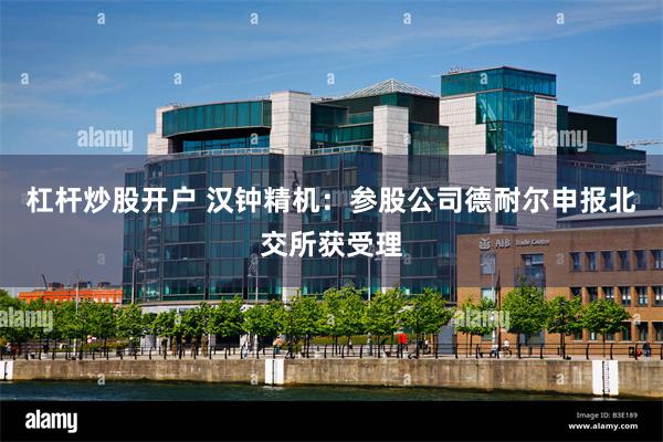 杠杆炒股开户 汉钟精机：参股公司德耐尔申报北交所获受理