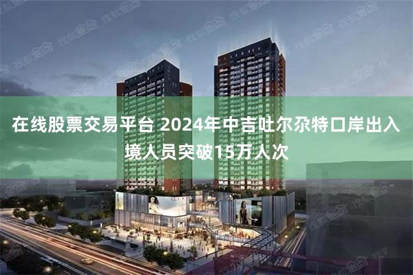 在线股票交易平台 2024年中吉吐尔尕特口岸出入境人员突破15万人次