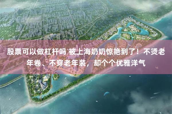 股票可以做杠杆吗 被上海奶奶惊艳到了！不烫老年卷、不穿老年装，却个个优雅洋气