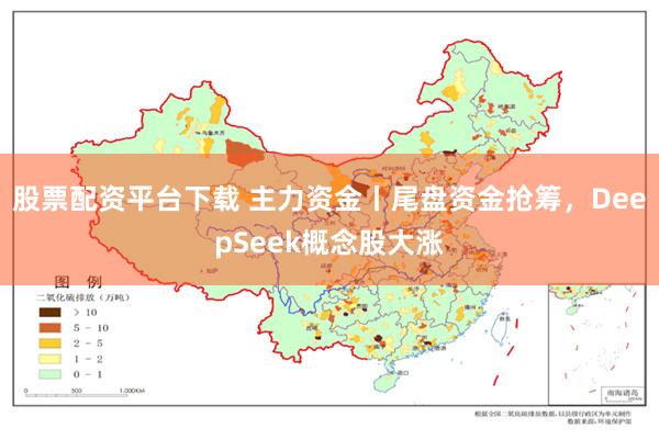 股票配资平台下载 主力资金丨尾盘资金抢筹，DeepSeek概念股大涨