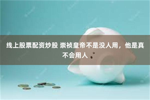 线上股票配资炒股 崇祯皇帝不是没人用，他是真不会用人