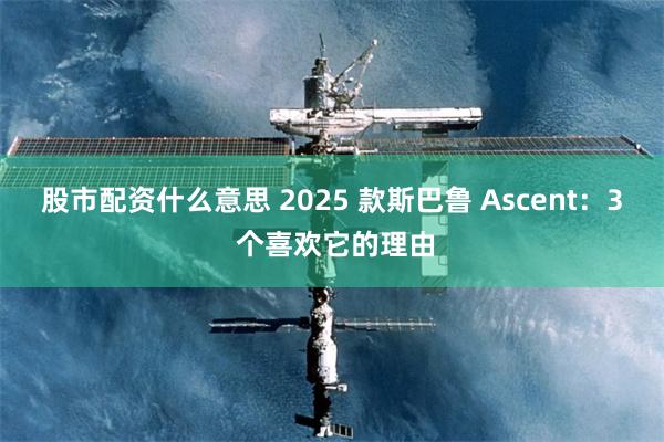 股市配资什么意思 2025 款斯巴鲁 Ascent：3 个喜欢它的理由