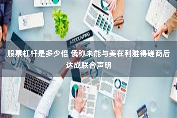 股票杠杆是多少倍 俄称未能与美在利雅得磋商后达成联合声明