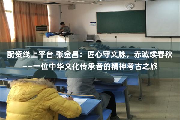 配资线上平台 张金昌：匠心守文脉，赤诚续春秋——一位中华文化传承者的精神考古之旅