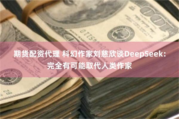 期货配资代理 科幻作家刘慈欣谈DeepSeek：完全有可能取代人类作家