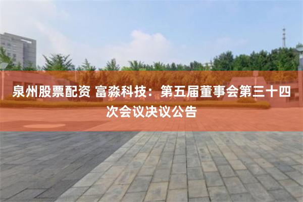 泉州股票配资 富淼科技：第五届董事会第三十四次会议决议公告