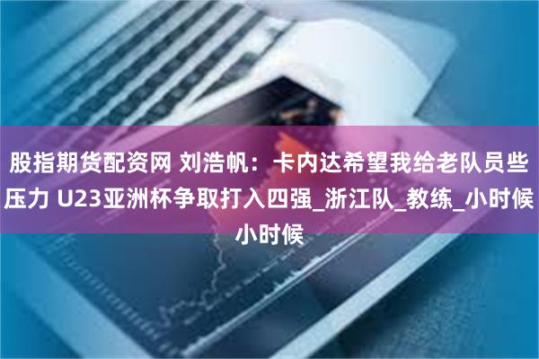 股指期货配资网 刘浩帆：卡内达希望我给老队员些压力 U23亚洲杯争取打入四强_浙江队_教练_小时候