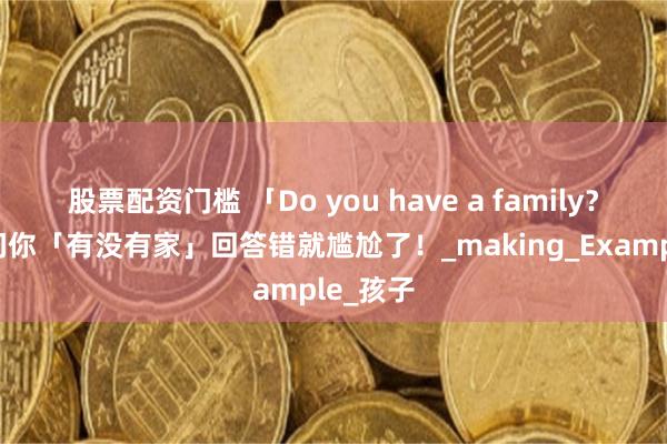 股票配资门槛 「Do you have a family？」不是问你「有没有家」回答错就尴尬了！_making_Example_孩子