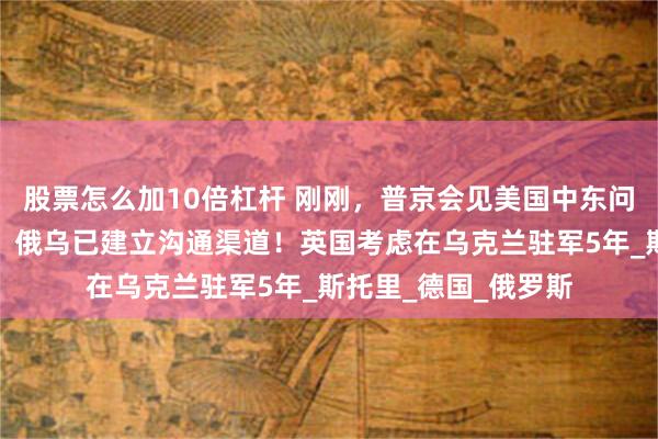 股票怎么加10倍杠杆 刚刚，普京会见美国中东问题特使！俄外交部：俄乌已建立沟通渠道！英国考虑在乌克兰驻军5年_斯托里_德国_俄罗斯