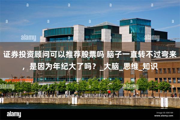 证券投资顾问可以推荐股票吗 脑子一直转不过弯来，是因为年纪大了吗？_大脑_思维_知识