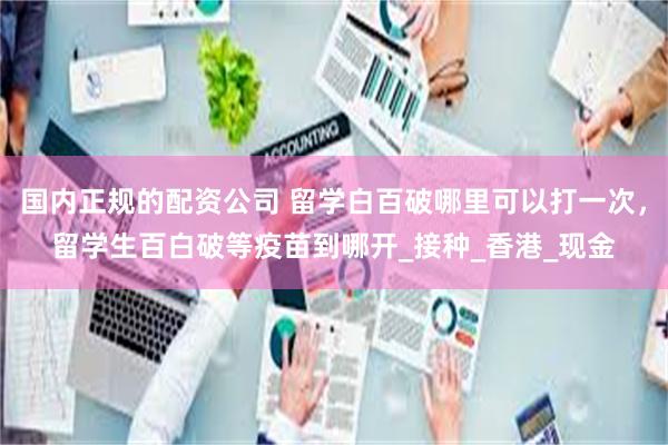 国内正规的配资公司 留学白百破哪里可以打一次，留学生百白破等疫苗到哪开_接种_香港_现金