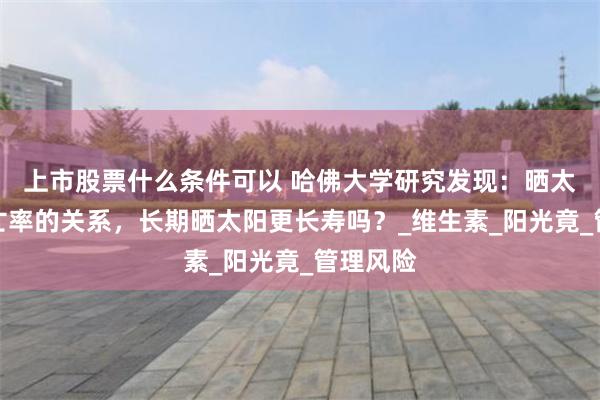 上市股票什么条件可以 哈佛大学研究发现：晒太阳与死亡率的关系，长期晒太阳更长寿吗？_维生素_阳光竟_管理风险