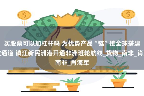 买股票可以加杠杆吗 为优势产品“链”接全球搭建高效通道 镇江新民洲港开通非洲班轮航线_货物_南非_肖海军