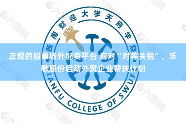 正规的股票场外配资平台 应对“对等关税”，乐歌股份启动外贸企业帮扶计划