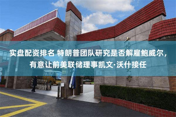 实盘配资排名 特朗普团队研究是否解雇鲍威尔，有意让前美联储理事凯文·沃什接任