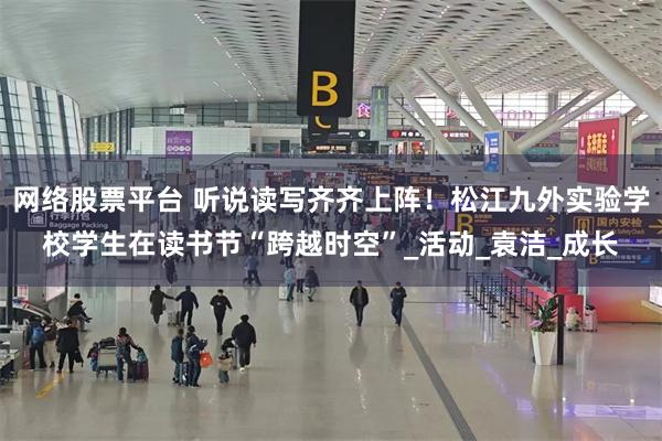 网络股票平台 听说读写齐齐上阵！松江九外实验学校学生在读书节“跨越时空”_活动_袁洁_成长