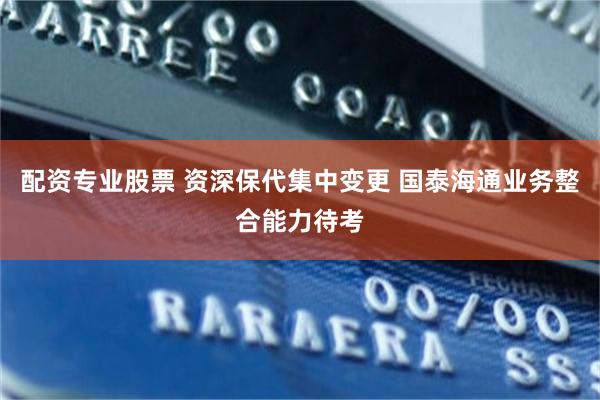 配资专业股票 资深保代集中变更 国泰海通业务整合能力待考