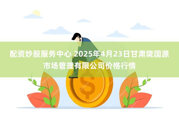 配资炒股服务中心 2025年4月23日甘肃陇国源市场管理有限公司价格行情