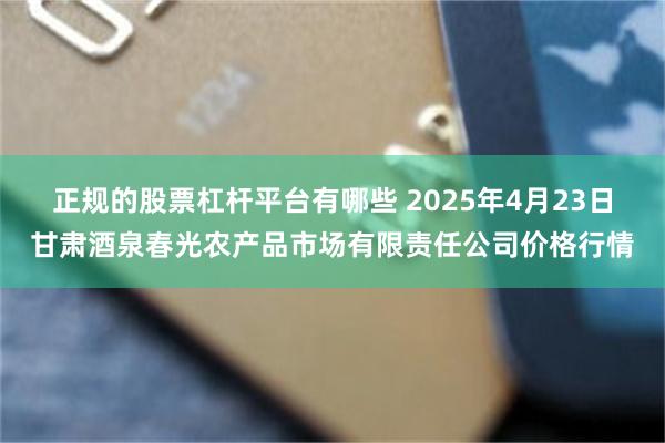 正规的股票杠杆平台有哪些 2025年4月23日甘肃酒泉春光农产品市场有限责任公司价格行情