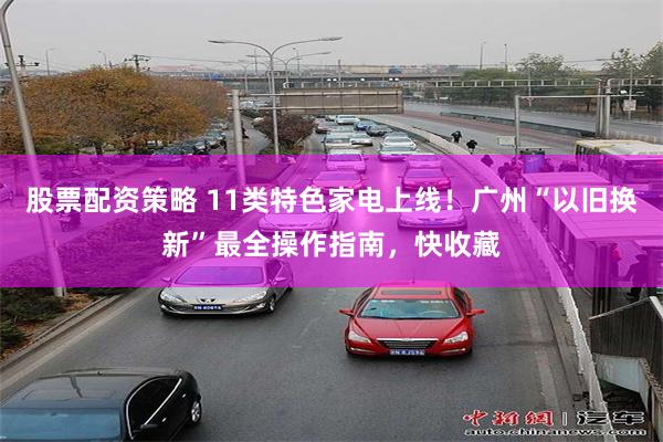 股票配资策略 11类特色家电上线！广州“以旧换新”最全操作指南，快收藏