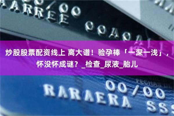 炒股股票配资线上 离大谱！验孕棒「一深一浅」，怀没怀成谜？_检查_尿液_胎儿