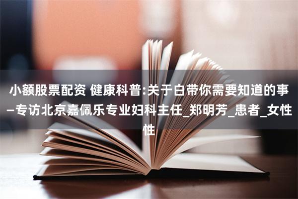 小额股票配资 健康科普:关于白带你需要知道的事—专访北京嘉佩乐专业妇科主任_郑明芳_患者_女性