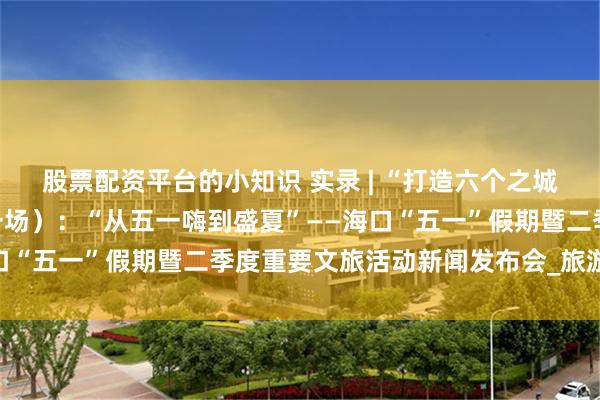 股票配资平台的小知识 实录 | “打造六个之城”系列新闻发布会（第一场）：“从五一嗨到盛夏”——海口“五一”假期暨二季度重要文旅活动新闻发布会_旅游_文化