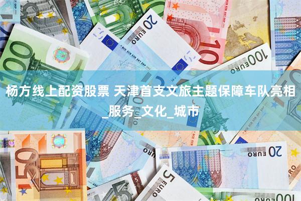 杨方线上配资股票 天津首支文旅主题保障车队亮相_服务_文化_城市