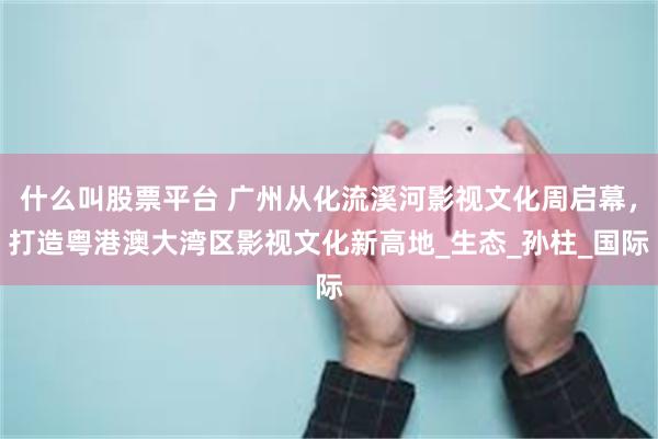 什么叫股票平台 广州从化流溪河影视文化周启幕，打造粤港澳大湾区影视文化新高地_生态_孙柱_国际