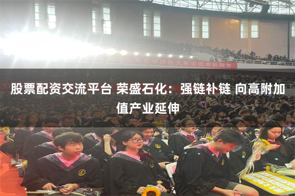 股票配资交流平台 荣盛石化：强链补链 向高附加值产业延伸