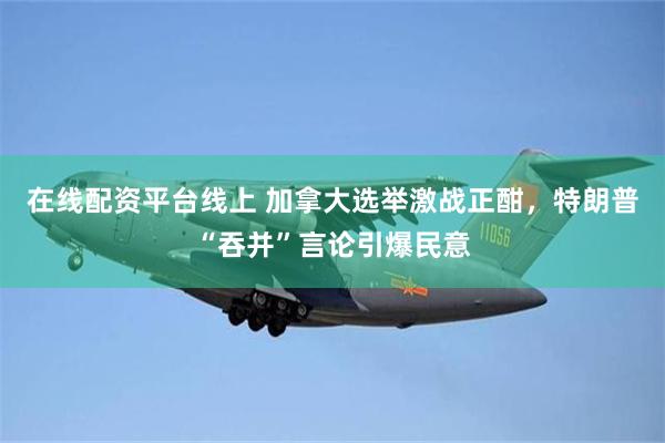 在线配资平台线上 加拿大选举激战正酣，特朗普“吞并”言论引爆民意