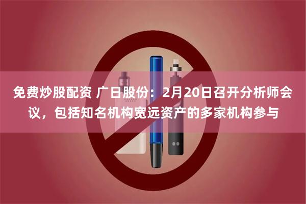 免费炒股配资 广日股份：2月20日召开分析师会议，包括知名机构宽远资产的多家机构参与