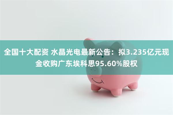 全国十大配资 水晶光电最新公告：拟3.235亿元现金收购广东埃科思95.60%股权