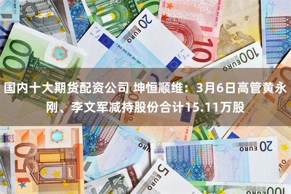 国内十大期货配资公司 坤恒顺维：3月6日高管黄永刚、李文军减持股份合计15.11万股