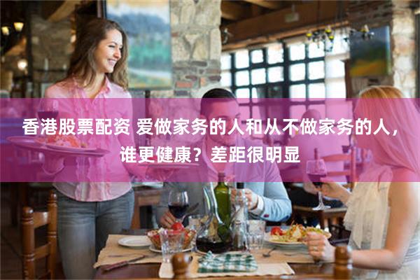 香港股票配资 爱做家务的人和从不做家务的人，谁更健康？差距很明显