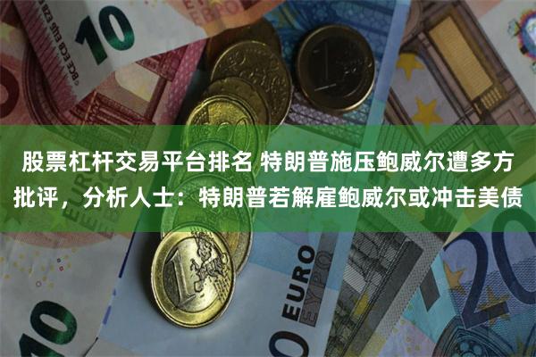 股票杠杆交易平台排名 特朗普施压鲍威尔遭多方批评，分析人士：特朗普若解雇鲍威尔或冲击美债