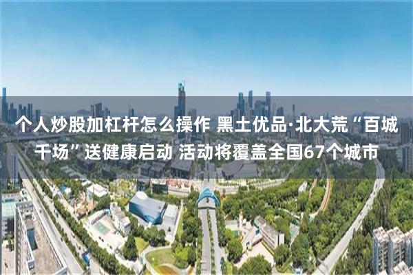 个人炒股加杠杆怎么操作 黑土优品·北大荒“百城千场”送健康启动 活动将覆盖全国67个城市
