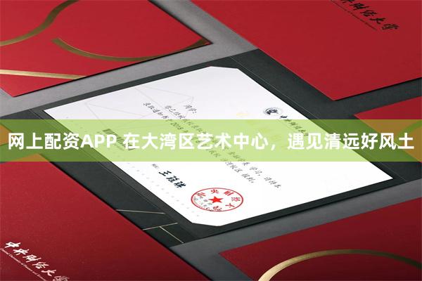 网上配资APP 在大湾区艺术中心，遇见清远好风土