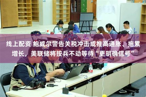 线上配资 鲍威尔警告关税冲击或推高通胀、拖累增长，美联储将按兵不动等待“更明确信号”