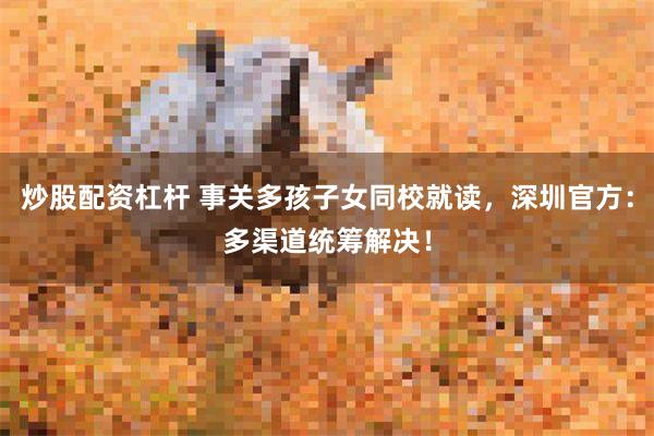 炒股配资杠杆 事关多孩子女同校就读，深圳官方：多渠道统筹解决！