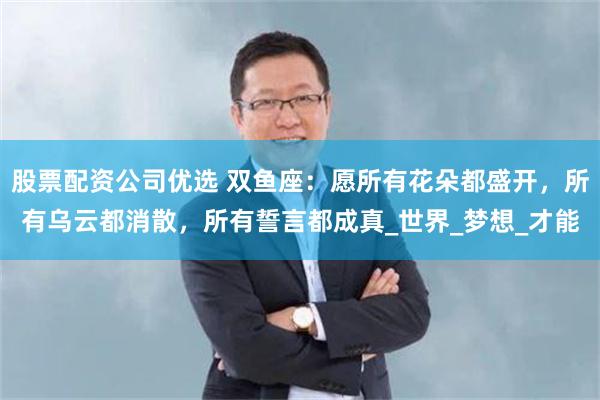 股票配资公司优选 双鱼座：愿所有花朵都盛开，所有乌云都消散，所有誓言都成真_世界_梦想_才能